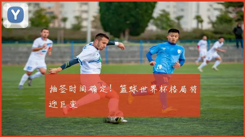 抽签时间确定！篮球世界杯格局将迎巨变